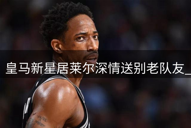 皇马新星居莱尔深情送别老队友 细数青训岁月珍贵情谊